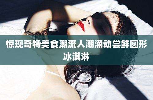 惊现奇特美食潮流人潮涌动尝鲜圆形冰淇淋