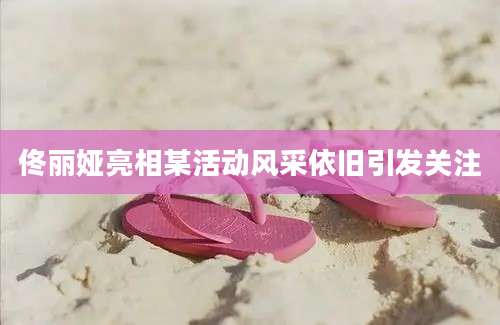 佟丽娅亮相某活动风采依旧引发关注