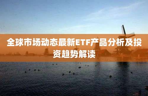 全球市场动态最新ETF产品分析及投资趋势解读