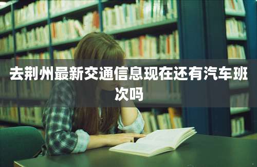 去荆州最新交通信息现在还有汽车班次吗