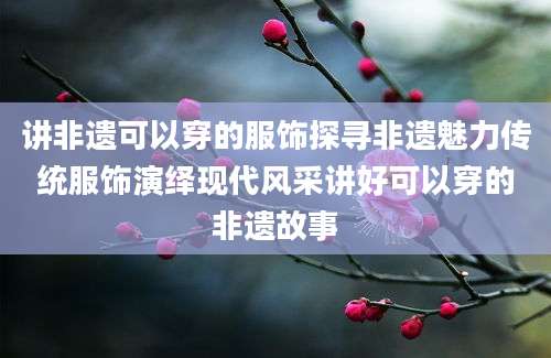 讲非遗可以穿的服饰探寻非遗魅力传统服饰演绎现代风采讲好可以穿的非遗故事