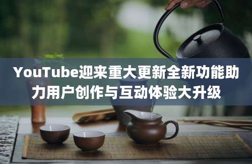 YouTube迎来重大更新全新功能助力用户创作与互动体验大升级