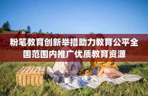 粉笔教育创新举措助力教育公平全国范围内推广优质教育资源