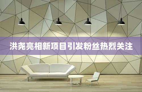 洪尧亮相新项目引发粉丝热烈关注