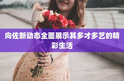 向佐新动态全面展示其多才多艺的精彩生活
