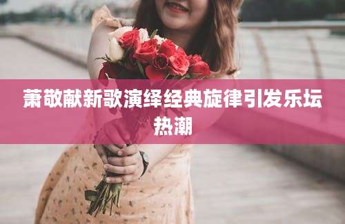 萧敬献新歌演绎经典旋律引发乐坛热潮