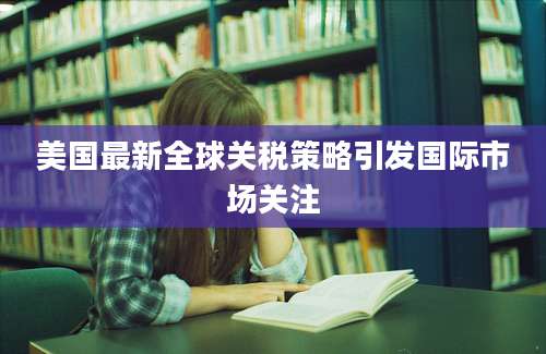美国最新全球关税策略引发国际市场关注