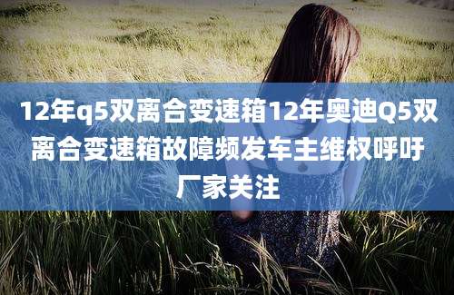 12年q5双离合变速箱12年奥迪Q5双离合变速箱故障频发车主维权呼吁厂家关注