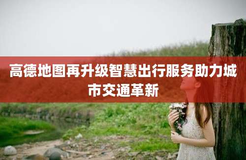 高德地图再升级智慧出行服务助力城市交通革新