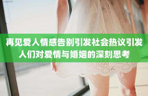 再见爱人情感告别引发社会热议引发人们对爱情与婚姻的深刻思考