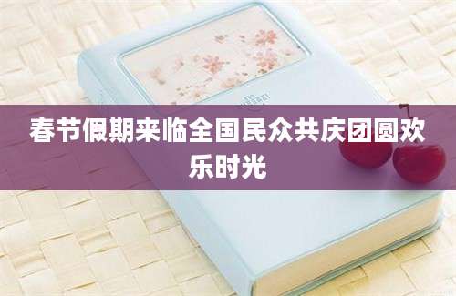 春节假期来临全国民众共庆团圆欢乐时光