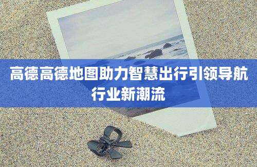 高德高德地图助力智慧出行引领导航行业新潮流