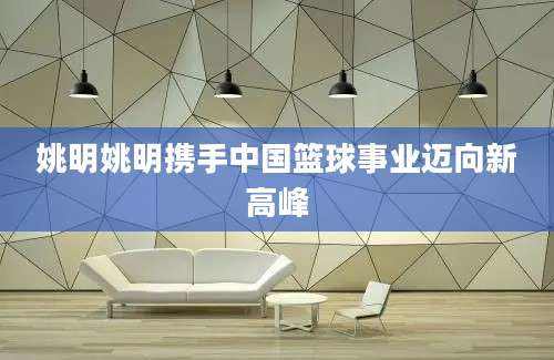 姚明姚明携手中国篮球事业迈向新高峰