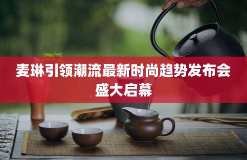 麦琳引领潮流最新时尚趋势发布会盛大启幕