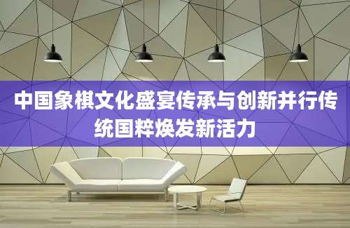 中国象棋文化盛宴传承与创新并行传统国粹焕发新活力