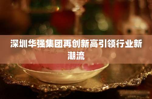 深圳华强集团再创新高引领行业新潮流