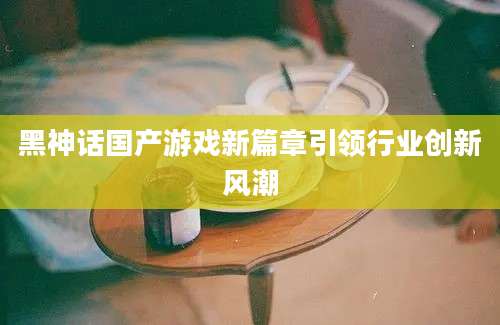 黑神话国产游戏新篇章引领行业创新风潮