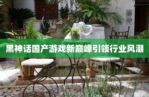黑神话国产游戏新巅峰引领行业风潮