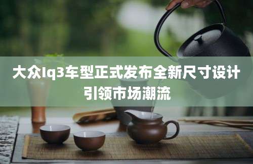大众Iq3车型正式发布全新尺寸设计引领市场潮流