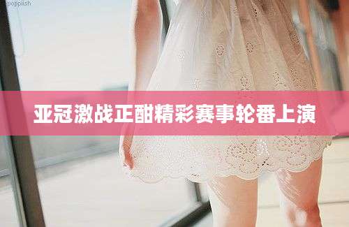 亚冠激战正酣精彩赛事轮番上演