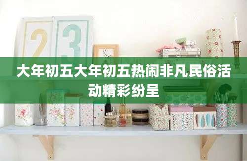 大年初五大年初五热闹非凡民俗活动精彩纷呈