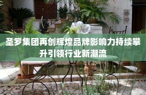 圣罗集团再创辉煌品牌影响力持续攀升引领行业新潮流