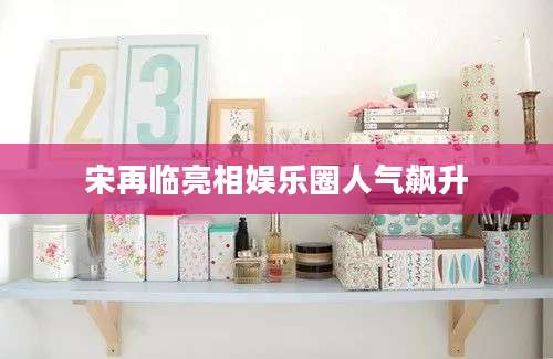 宋再临亮相娱乐圈人气飙升