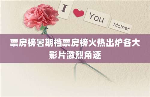 票房榜暑期档票房榜火热出炉各大影片激烈角逐