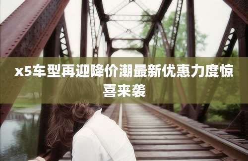 x5车型再迎降价潮最新优惠力度惊喜来袭