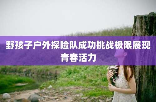 野孩子户外探险队成功挑战极限展现青春活力