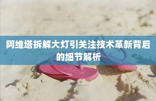 阿维塔拆解大灯引关注技术革新背后的细节解析