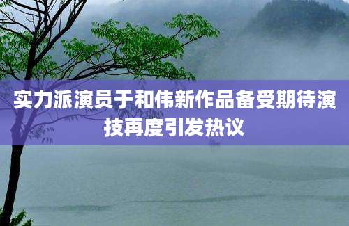 实力派演员于和伟新作品备受期待演技再度引发热议