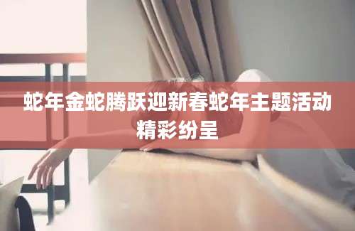 蛇年金蛇腾跃迎新春蛇年主题活动精彩纷呈