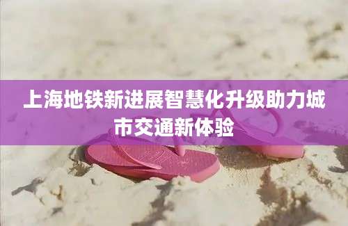 上海地铁新进展智慧化升级助力城市交通新体验