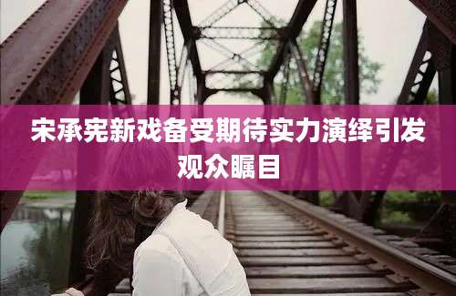 宋承宪新戏备受期待实力演绎引发观众瞩目