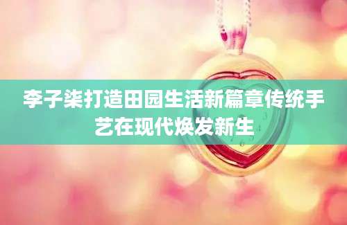 李子柒打造田园生活新篇章传统手艺在现代焕发新生