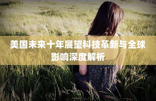 美国未来十年展望科技革新与全球影响深度解析