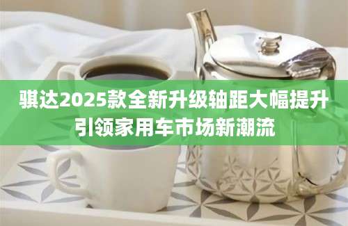 骐达2025款全新升级轴距大幅提升引领家用车市场新潮流