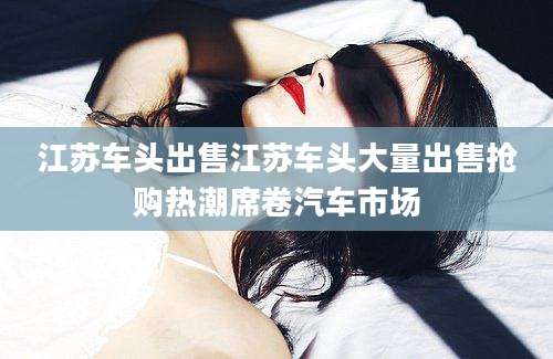 江苏车头出售江苏车头大量出售抢购热潮席卷汽车市场