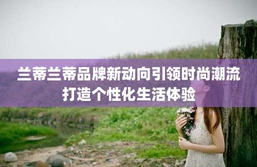 兰蒂兰蒂品牌新动向引领时尚潮流打造个性化生活体验