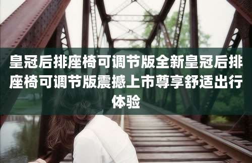皇冠后排座椅可调节版全新皇冠后排座椅可调节版震撼上市尊享舒适出行体验