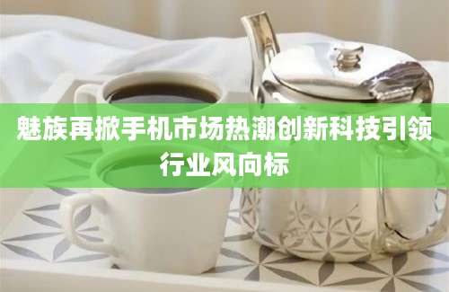魅族再掀手机市场热潮创新科技引领行业风向标