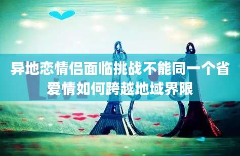 异地恋情侣面临挑战不能同一个省爱情如何跨越地域界限