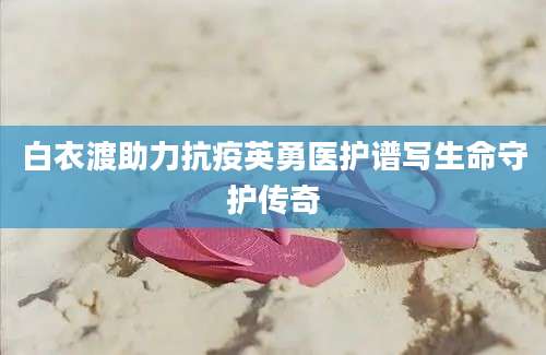 白衣渡助力抗疫英勇医护谱写生命守护传奇