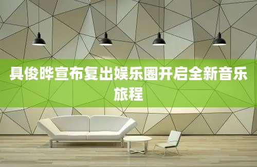 具俊晔宣布复出娱乐圈开启全新音乐旅程