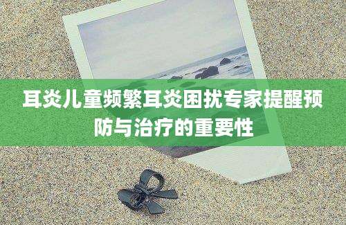 耳炎儿童频繁耳炎困扰专家提醒预防与治疗的重要性