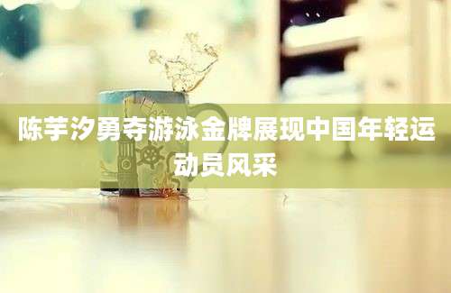 陈芋汐勇夺游泳金牌展现中国年轻运动员风采