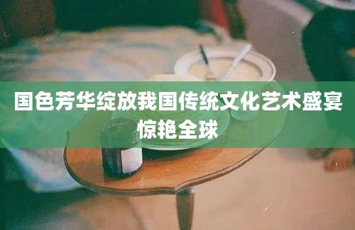 国色芳华绽放我国传统文化艺术盛宴惊艳全球