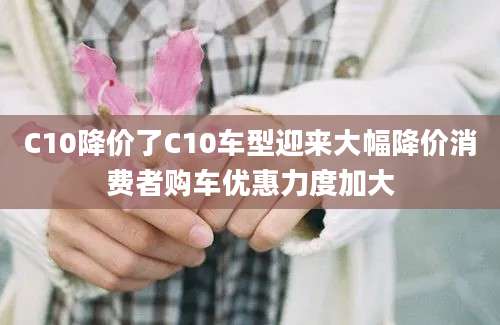 C10降价了C10车型迎来大幅降价消费者购车优惠力度加大