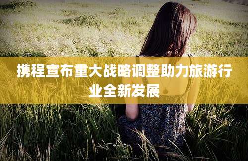 携程宣布重大战略调整助力旅游行业全新发展